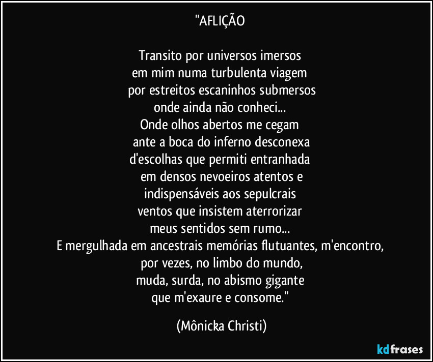 "AFLIÇÃO
Transito por universos imersos
em mim numa turbulenta viagem
por estreitos escaninhos submersos
onde ainda não conheci...
Onde olhos abertos me cegam
ante a boca do inferno desconexa
d'escolhas que permiti entranhada
em densos nevoeiros atentos e
indispensáveis aos sepulcrais
ventos que insistem aterrorizar
meus sentidos sem rumo...
E mergulhada em ancestrais memórias flutuantes, m'encontro,
por vezes, no limbo do mundo,
muda, surda, no abismo gigante
que m'exaure e consome." (Mônicka Christi)