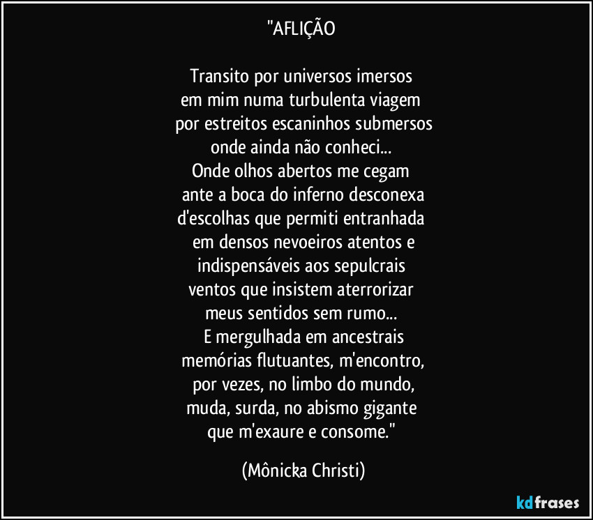 "AFLIÇÃO 

Transito por universos imersos 
em mim numa turbulenta viagem 
por estreitos escaninhos submersos
onde ainda não conheci... 
Onde olhos abertos me cegam 
ante a boca do inferno desconexa
d'escolhas que permiti entranhada 
em densos nevoeiros atentos e
indispensáveis aos sepulcrais 
ventos que insistem aterrorizar 
meus sentidos sem rumo... 
E mergulhada em ancestrais
 memórias flutuantes, m'encontro, 
por vezes, no limbo do mundo,
muda, surda, no abismo gigante 
que m'exaure e consome." (Mônicka Christi)