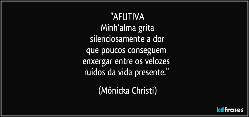 "AFLITIVA
Minh’alma grita
silenciosamente a dor
que poucos conseguem
enxergar entre os velozes
ruídos da vida presente." (Mônicka Christi)