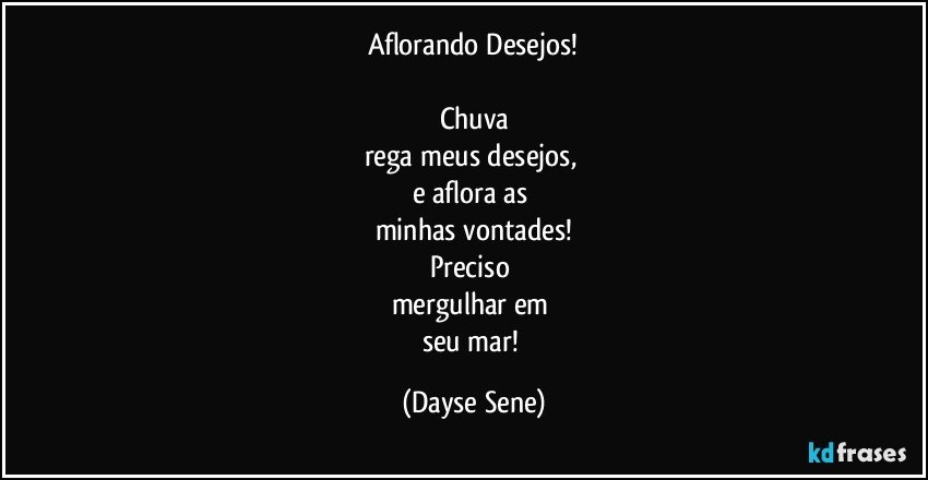 Aflorando Desejos!

Chuva
rega meus desejos, 
e aflora as 
minhas vontades!
Preciso 
mergulhar em 
seu mar! (Dayse Sene)