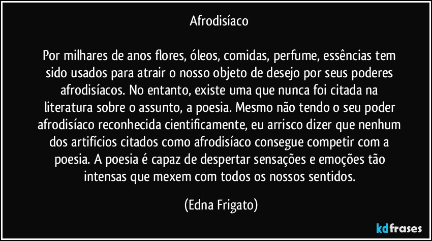 Afrodisíaco 

Por milhares de anos flores, óleos, comidas, perfume, essências tem sido usados para atrair o nosso objeto de desejo por seus poderes afrodisíacos. No entanto, existe uma que nunca foi citada na literatura sobre o assunto, a poesia. Mesmo não tendo o seu poder afrodisíaco reconhecida cientificamente, eu arrisco dizer que nenhum dos artifícios citados como afrodisíaco consegue competir com a poesia. A poesia é capaz de despertar sensações e emoções tão intensas que mexem com todos os nossos sentidos. (Edna Frigato)