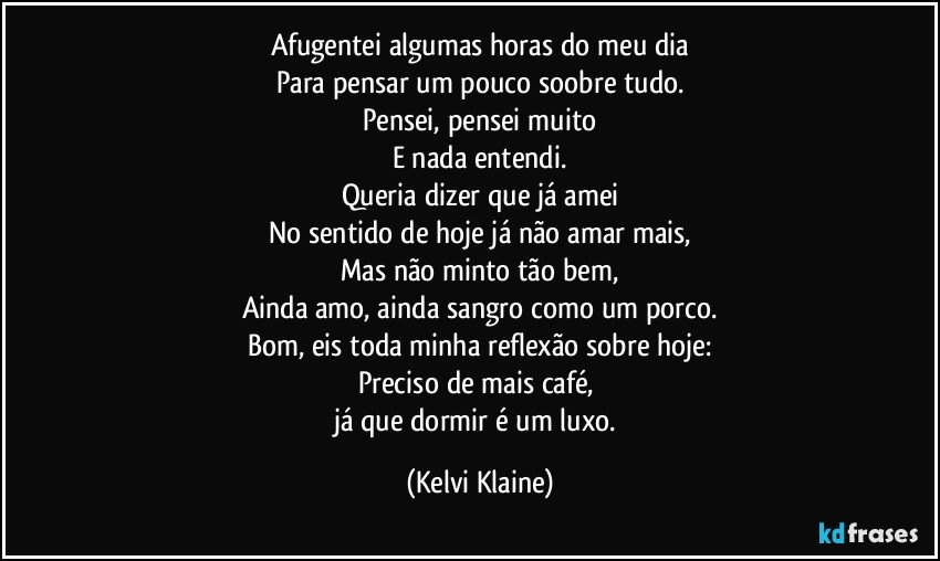 Afugentei algumas horas do meu dia
Para pensar um pouco soobre tudo.
Pensei, pensei muito
E nada entendi.
Queria dizer que já amei
No sentido de hoje já não amar mais,
Mas não minto tão bem,
Ainda amo, ainda sangro como um porco.
Bom, eis toda minha reflexão sobre hoje:
Preciso de mais café, 
já que dormir é um luxo. (Kelvi Klaine)