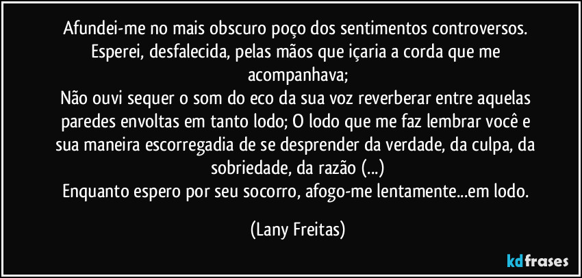 Afundei-me no mais obscuro poço dos sentimentos controversos. Esperei, desfalecida, pelas mãos que içaria a corda que me acompanhava;
Não ouvi sequer o som do eco da sua voz reverberar entre aquelas paredes envoltas em tanto lodo; O lodo que me faz lembrar você e sua maneira escorregadia de se desprender da verdade, da culpa, da sobriedade, da razão (...)
Enquanto espero por seu socorro, afogo-me lentamente...em lodo. (Lany Freitas)