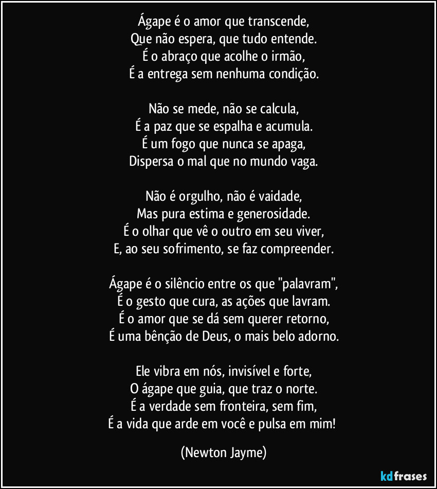 Ágape é o amor que transcende,
Que não espera, que tudo entende.
É o abraço que acolhe o irmão,
É a entrega sem nenhuma condição.

Não se mede, não se calcula,
É a paz que se espalha e acumula.
É um fogo que nunca se apaga,
Dispersa o mal que no mundo vaga.

Não é orgulho, não é vaidade,
Mas pura estima e generosidade.
É o olhar que vê o outro em seu viver,
E, ao seu sofrimento, se faz compreender.

Ágape é o silêncio entre os que "palavram",
É o gesto que cura, as ações que lavram.
É o amor que se dá sem querer retorno,
É uma bênção de Deus, o mais belo adorno.

Ele vibra em nós, invisível e forte,
O ágape que guia, que traz o norte.
É a verdade sem fronteira, sem fim,
É a vida que arde em você e pulsa em mim! (Newton Jayme)