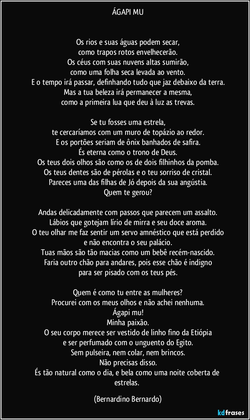 ÁGAPI MU


Os rios e suas águas podem secar,
como trapos rotos envelhecerão.
Os céus com suas nuvens altas sumirão,
como uma folha seca levada ao vento.
E o tempo irá passar, definhando tudo que jaz debaixo da terra.
Mas a tua beleza irá permanecer a mesma,
como a primeira lua que deu à luz as trevas.

Se tu fosses uma estrela,
te cercaríamos com um muro de topázio ao redor.
E os portões seriam de ônix banhados de safira.
És eterna como o trono de Deus.
Os teus dois olhos são como os de dois filhinhos da pomba.
Os teus dentes são de pérolas e o teu sorriso de cristal.
Pareces uma das filhas de Jó depois da sua angústia.
Quem te gerou?

Andas delicadamente com passos que parecem um assalto.
Lábios que gotejam lírio de mirra e seu doce aroma.
O teu olhar me faz sentir um servo amnéstico que está perdido
e não encontra o seu palácio.
Tuas mãos são tão macias como um bebê recém-nascido.
Faria outro chão para andares, pois esse chão é indigno
para ser pisado com os teus pés.

Quem é como tu entre as mulheres?
Procurei com os meus olhos e não achei nenhuma.
Ágapi mu!
Minha paixão.
O seu corpo merece ser vestido de linho fino da Etiópia
e ser perfumado com o unguento do Egito.
Sem pulseira, nem colar, nem brincos.
Não precisas disso.
És tão natural como o dia, e bela como uma noite coberta de estrelas. (Bernardino Bernardo)