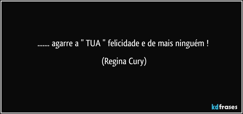 ... agarre a  " TUA "  felicidade e de mais ninguém ! (Regina Cury)