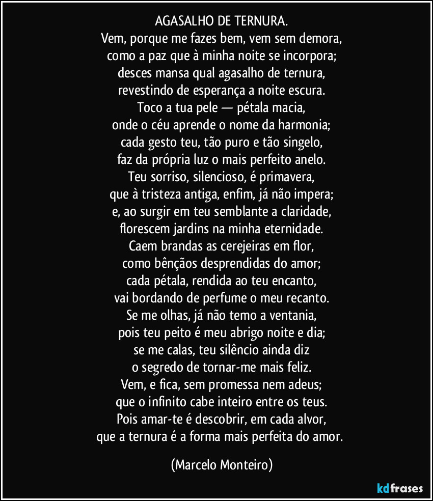 AGASALHO DE TERNURA.
Vem, porque me fazes bem, vem sem demora,
como a paz que à minha noite se incorpora;
desces mansa qual agasalho de ternura,
revestindo de esperança a noite escura.
Toco a tua pele — pétala macia,
onde o céu aprende o nome da harmonia;
cada gesto teu, tão puro e tão singelo,
faz da própria luz o mais perfeito anelo.
Teu sorriso, silencioso, é primavera,
que à tristeza antiga, enfim, já não impera;
e, ao surgir em teu semblante a claridade,
florescem jardins na minha eternidade.
Caem brandas as cerejeiras em flor,
como bênçãos desprendidas do amor;
cada pétala, rendida ao teu encanto,
vai bordando de perfume o meu recanto.
Se me olhas, já não temo a ventania,
pois teu peito é meu abrigo noite e dia;
se me calas, teu silêncio ainda diz
o segredo de tornar-me mais feliz.
Vem, e fica, sem promessa nem adeus;
que o infinito cabe inteiro entre os teus.
Pois amar-te é descobrir, em cada alvor,
que a ternura é a forma mais perfeita do amor. (Marcelo Monteiro)