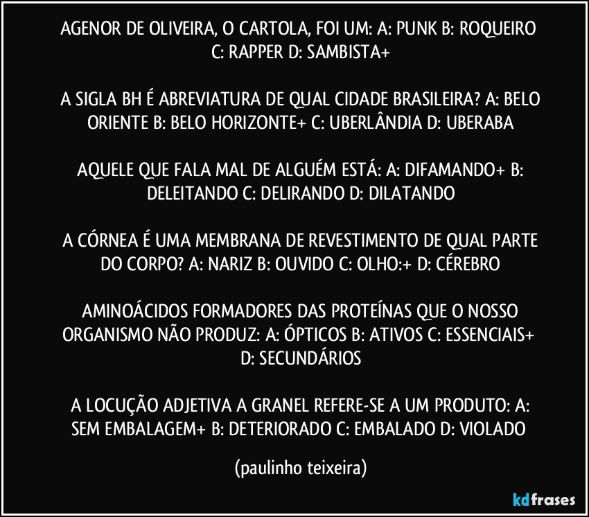 AGENOR DE OLIVEIRA, O CARTOLA, FOI UM:  A: PUNK  B: ROQUEIRO  C: RAPPER  D: SAMBISTA+

 A SIGLA BH É ABREVIATURA DE QUAL CIDADE BRASILEIRA?  A: BELO ORIENTE  B: BELO HORIZONTE+  C: UBERLÂNDIA  D: UBERABA

 AQUELE QUE FALA MAL DE ALGUÉM ESTÁ:  A: DIFAMANDO+  B: DELEITANDO  C: DELIRANDO  D: DILATANDO

 A CÓRNEA É UMA MEMBRANA DE REVESTIMENTO DE QUAL PARTE DO CORPO?  A: NARIZ  B: OUVIDO  C: OLHO:+  D: CÉREBRO

 AMINOÁCIDOS FORMADORES DAS PROTEÍNAS QUE O NOSSO ORGANISMO NÃO PRODUZ:  A: ÓPTICOS  B: ATIVOS  C: ESSENCIAIS+  D: SECUNDÁRIOS

 A LOCUÇÃO ADJETIVA A GRANEL REFERE-SE A UM PRODUTO: A: SEM EMBALAGEM+  B: DETERIORADO  C: EMBALADO  D: VIOLADO (paulinho teixeira)