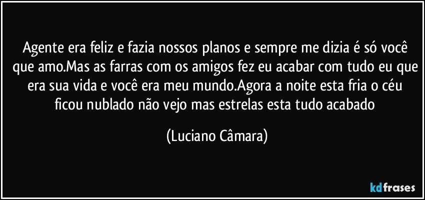 Agente era feliz e fazia nossos planos e sempre me dizia é só você que amo.Mas as farras com os amigos fez eu acabar com tudo eu que era sua vida e você era meu mundo.Agora a noite esta fria o céu ficou nublado não vejo mas estrelas esta tudo acabado (Luciano Câmara)