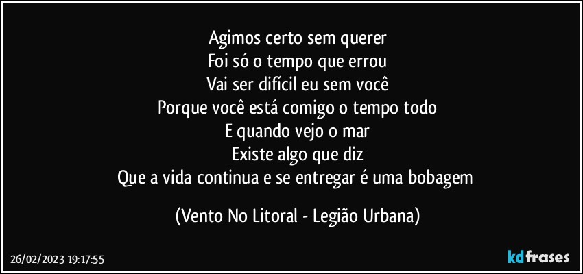 Agimos certo sem querer
Foi só o tempo que errou
Vai ser difícil eu sem você
Porque você está comigo o tempo todo
E quando vejo o mar
Existe algo que diz
Que a vida continua e se entregar é uma bobagem (Vento No Litoral - Legião Urbana)