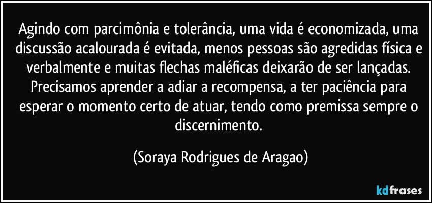 Agindo com parcimônia e tolerância, uma vida é economizada, uma discussão acalourada é evitada, menos pessoas são agredidas física e verbalmente e muitas flechas maléficas deixarão de ser lançadas. Precisamos aprender a adiar a recompensa, a ter paciência para esperar o momento certo de atuar, tendo como premissa sempre o discernimento. (Soraya Rodrigues de Aragao)