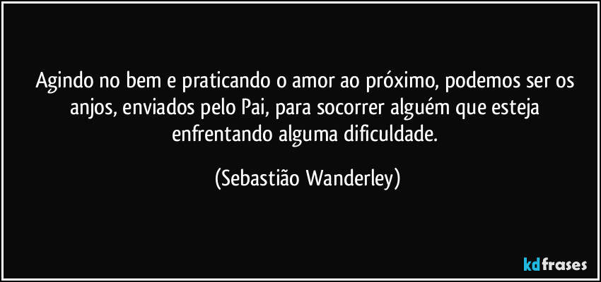 Agindo no bem e praticando o amor ao próximo, podemos ser os anjos, enviados pelo Pai, para socorrer alguém que esteja enfrentando alguma dificuldade. (Sebastião Wanderley)