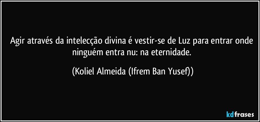 Agir através da intelecção divina é  vestir-se de Luz para entrar onde ninguém entra nu: na eternidade. (Koliel Almeida (Ifrem Ban Yusef))