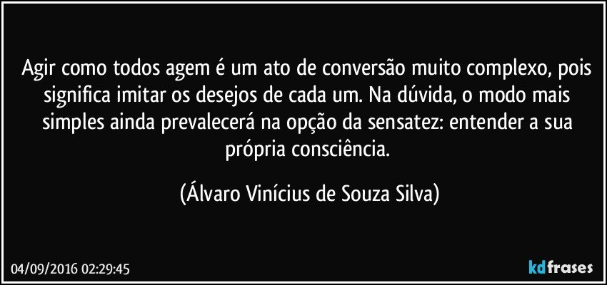 Agir como todos agem é um ato de conversão muito complexo, pois significa imitar os desejos de cada um. Na dúvida, o modo mais simples ainda prevalecerá na opção da sensatez: entender a sua própria consciência. (Álvaro Vinícius de Souza Silva)