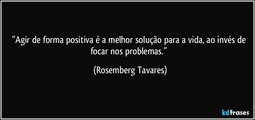 “Agir de forma positiva é a melhor solução para a vida, ao invés de focar nos problemas.” (Rosemberg Tavares)