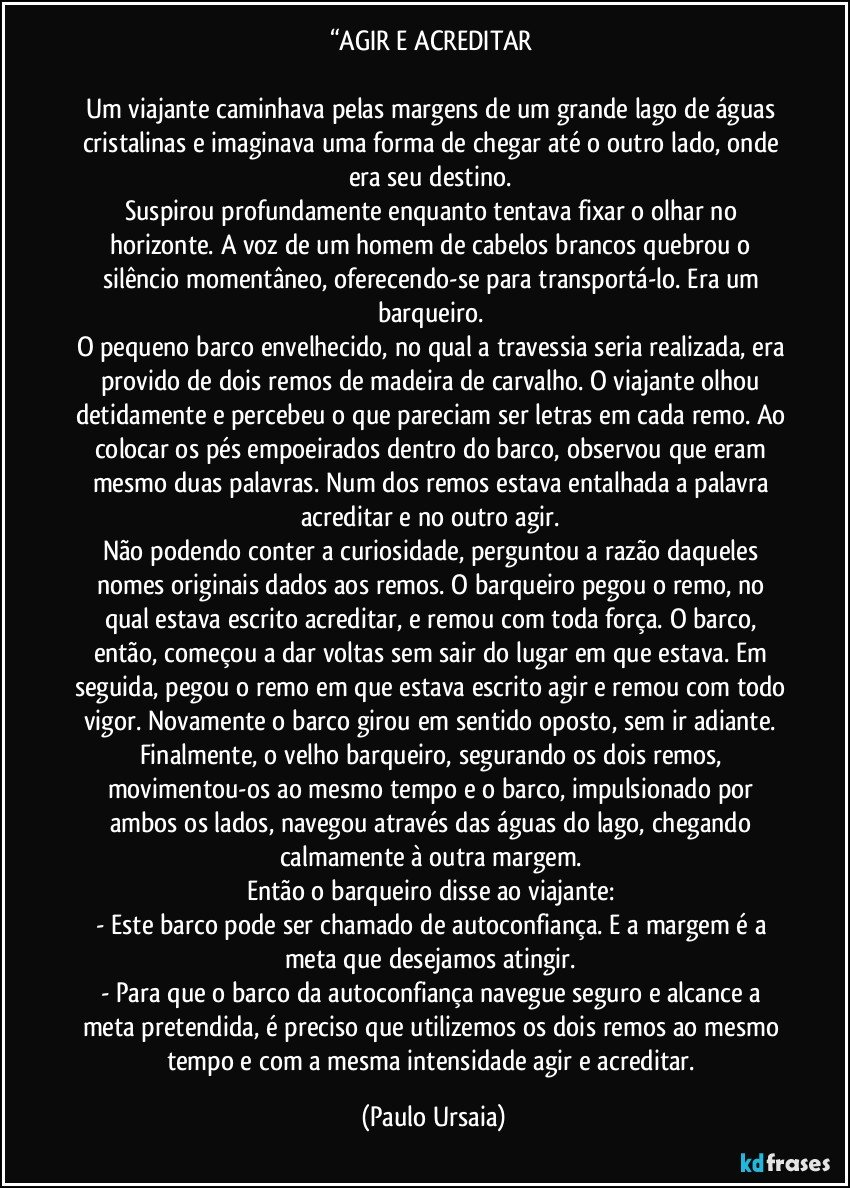 “AGIR E ACREDITAR 

Um viajante caminhava pelas margens de um grande lago de águas cristalinas e imaginava uma forma de chegar até o outro lado, onde era seu destino. 
Suspirou profundamente enquanto tentava fixar o olhar no horizonte. A voz de um homem de cabelos brancos quebrou o silêncio momentâneo, oferecendo-se para transportá-lo. Era um barqueiro. 
O pequeno barco envelhecido, no qual a travessia seria realizada, era provido de dois remos de madeira de carvalho. O viajante olhou detidamente e percebeu o que pareciam ser letras em cada remo. Ao colocar os pés empoeirados dentro do barco, observou que eram mesmo duas palavras. Num dos remos estava entalhada a palavra acreditar e no outro agir. 
Não podendo conter a curiosidade, perguntou a razão daqueles nomes originais dados aos remos. O barqueiro pegou o remo, no qual estava escrito acreditar, e remou com toda força. O barco, então, começou a dar voltas sem sair do lugar em que estava. Em seguida, pegou o remo em que estava escrito agir e remou com todo vigor. Novamente o barco girou em sentido oposto, sem ir adiante. 
Finalmente, o velho barqueiro, segurando os dois remos, movimentou-os ao mesmo tempo e o barco, impulsionado por ambos os lados, navegou através das águas do lago, chegando calmamente à outra margem. 
Então o barqueiro disse ao viajante: 
- Este barco pode ser chamado de autoconfiança. E a margem é a meta que desejamos atingir. 
- Para que o barco da autoconfiança navegue seguro e alcance a meta pretendida, é preciso que utilizemos os dois remos ao mesmo tempo e com a mesma intensidade agir e acreditar. (Paulo Ursaia)