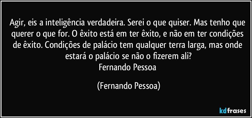 Agir, eis a inteligência verdadeira. Serei o que quiser. Mas tenho que querer o que for. O êxito está em ter êxito, e não em ter condições de êxito. Condições de palácio tem qualquer terra larga, mas onde estará o palácio se não o fizerem ali?
Fernando Pessoa (Fernando Pessoa)