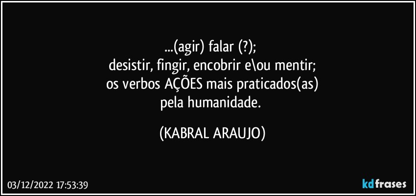 ...(agir) falar (?); 
desistir, fingir, encobrir e\ou mentir;
os verbos /AÇÕES mais praticados(as)
pela humanidade. (KABRAL ARAUJO)