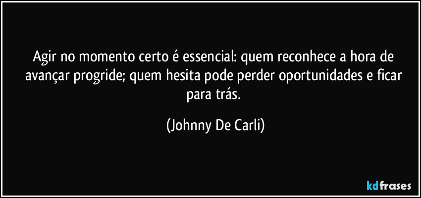 Agir no momento certo é essencial: quem reconhece a hora de avançar progride; quem hesita pode perder oportunidades e ficar para trás. (Johnny De Carli)