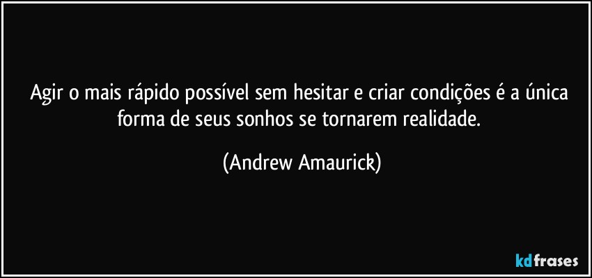 Agir o mais rápido possível sem hesitar e criar condições é a única forma de seus sonhos se tornarem realidade. (Andrew Amaurick)