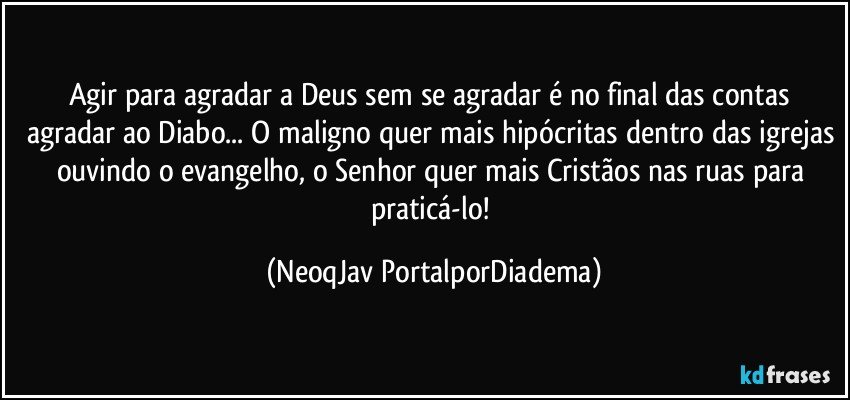 Agir para agradar a Deus sem se agradar é no final das contas agradar ao Diabo... O maligno quer mais hipócritas dentro das igrejas ouvindo o evangelho, o Senhor quer mais Cristãos nas ruas para praticá-lo! (NeoqJav PortalporDiadema)