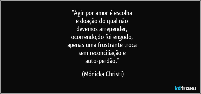"Agir por amor é escolha 
e doação do qual não 
devemos arrepender, 
ocorrendo,do foi engodo, 
apenas uma frustrante troca 
sem  reconciliação e 
auto-perdão." (Mônicka Christi)