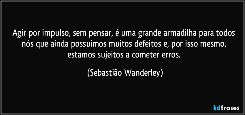 Agir por impulso, sem pensar, é uma grande armadilha para todos nós que ainda possuímos muitos defeitos e, por isso mesmo, estamos sujeitos a cometer erros. (Sebastião Wanderley)