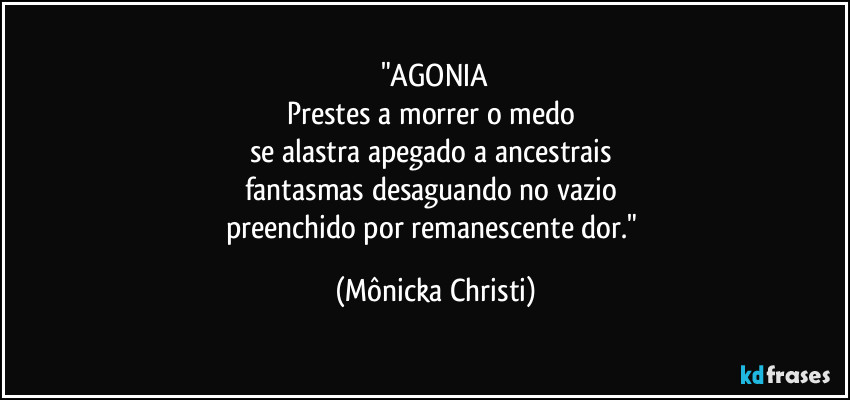 "AGONIA
Prestes a morrer o medo 
se alastra apegado a ancestrais 
fantasmas desaguando no vazio 
preenchido por remanescente dor." (Mônicka Christi)
