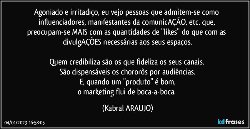 Agoniado e irritadiço, eu vejo pessoas que admitem-se como influenciadores, manifestantes da comunicAÇÃO, etc. que, preocupam-se MAIS com as quantidades de "likes" do que com as divulgAÇÕES necessárias aos seus espaços.

Quem credibiliza são os que fideliza os seus canais. 
São dispensáveis os chororôs por audiências.
E, quando um "produto" é bom,
o marketing flui de boca-a-boca. (KABRAL ARAUJO)