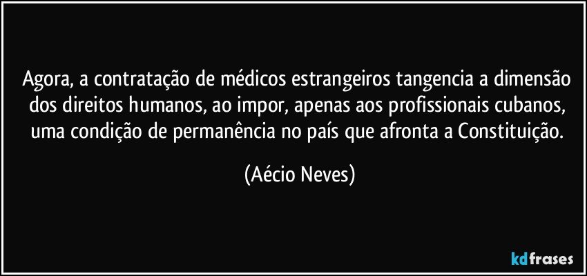 Agora, a contratação de médicos estrangeiros tangencia a dimensão dos direitos humanos, ao impor, apenas aos profissionais cubanos, uma condição de permanência no país que afronta a Constituição. (Aécio Neves)