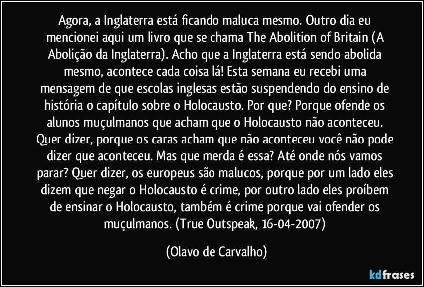 Agora, a Inglaterra está ficando maluca mesmo. Outro dia eu mencionei aqui um livro que se chama The Abolition of Britain (A Abolição da Inglaterra). Acho que a Inglaterra está sendo abolida mesmo, acontece cada coisa lá! Esta semana eu recebi uma mensagem de que escolas inglesas estão suspendendo do ensino de história o capítulo sobre o Holocausto. Por que? Porque ofende os alunos muçulmanos que acham que o Holocausto não aconteceu. Quer dizer, porque os caras acham que não aconteceu você não pode dizer que aconteceu. Mas que merda é essa? Até onde nós vamos parar? Quer dizer, os europeus são malucos, porque por um lado eles dizem que negar o Holocausto é crime, por outro lado eles proíbem de ensinar o Holocausto, também é crime porque vai ofender os muçulmanos. (True Outspeak, 16-04-2007) (Olavo de Carvalho)