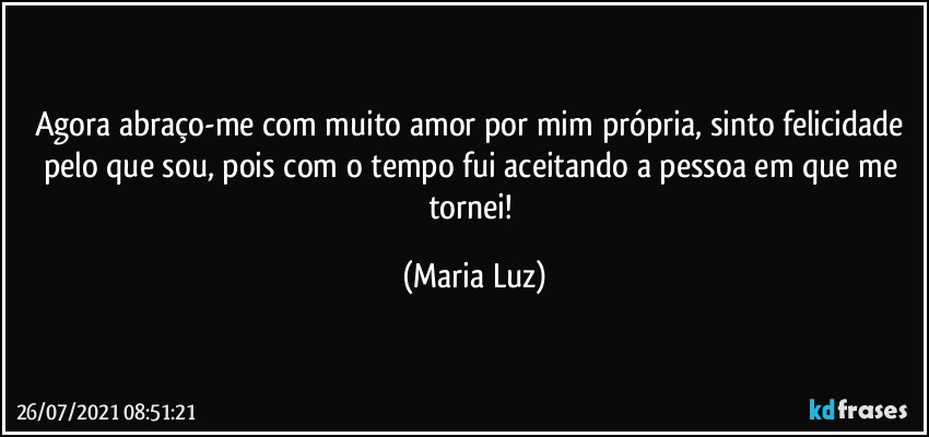 Agora abraço-me com muito amor por mim própria, sinto felicidade pelo que sou, pois com o tempo fui aceitando a pessoa em que me tornei! (Maria Luz)