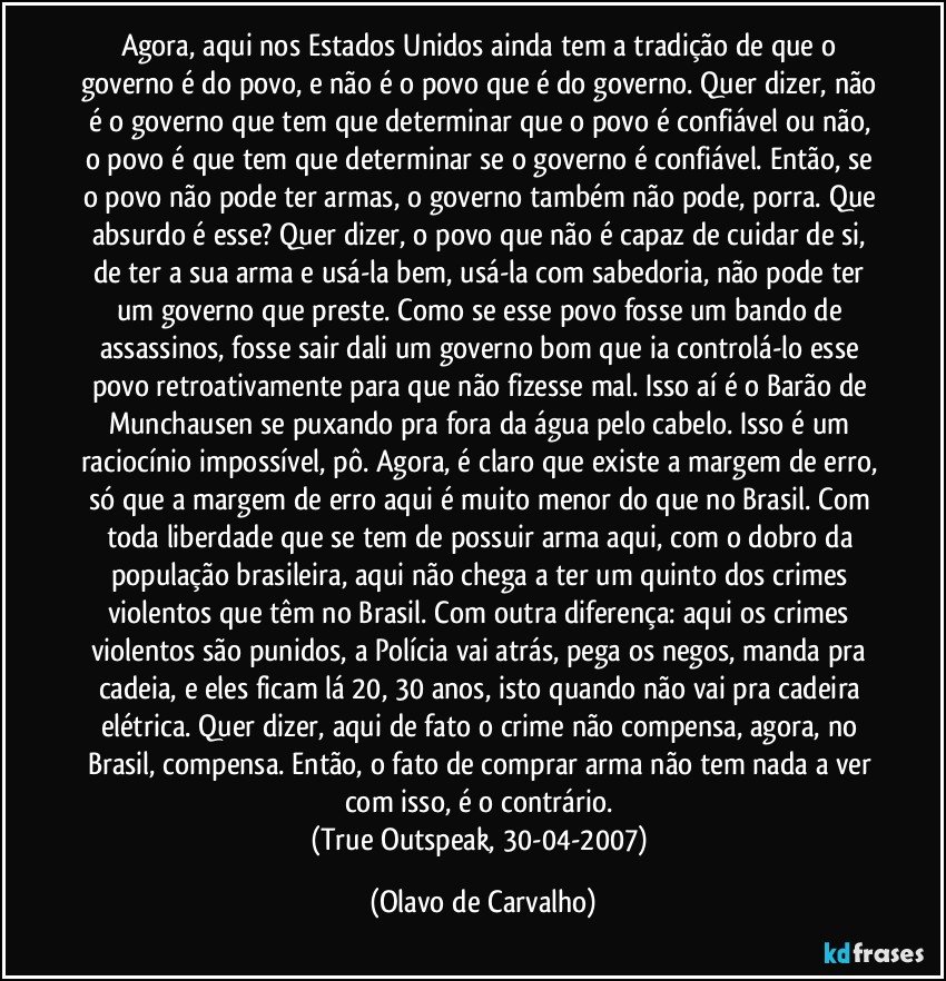 Agora, aqui nos Estados Unidos ainda tem a tradição de que o governo é do povo, e não é o povo que é do governo. Quer dizer, não é o governo que tem que determinar que o povo é confiável ou não, o povo é que tem que determinar se o governo é confiável. Então, se o povo não pode ter armas, o governo também não pode, porra. Que absurdo é esse? Quer dizer, o povo que não é capaz de cuidar de si, de ter a sua arma e usá-la bem, usá-la com sabedoria, não pode ter um governo que preste. Como se esse povo fosse um bando de assassinos, fosse sair dali um governo bom que ia controlá-lo esse povo retroativamente para que não fizesse mal. Isso aí é o Barão de Munchausen se puxando pra fora da água pelo cabelo. Isso é um raciocínio impossível, pô. Agora, é claro que existe a margem de erro, só que a margem de erro aqui é muito menor do que no Brasil. Com toda liberdade que se tem de possuir arma aqui, com o dobro da população brasileira, aqui não chega a ter um quinto dos crimes violentos que têm no Brasil. Com outra diferença: aqui os crimes violentos são punidos, a Polícia vai atrás, pega os negos, manda pra cadeia, e eles ficam lá 20, 30 anos, isto quando não vai pra cadeira elétrica. Quer dizer, aqui de fato o crime não compensa, agora, no Brasil, compensa. Então, o fato de comprar arma não tem nada a ver com isso, é o contrário. 
(True Outspeak, 30-04-2007) (Olavo de Carvalho)