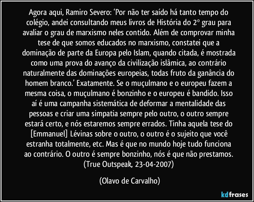 Agora aqui, Ramiro Severo: ‘Por não ter saído há tanto tempo do colégio, andei consultando meus livros de História do 2º grau para avaliar o grau de marxismo neles contido. Além de comprovar minha tese de que somos educados no marxismo, constatei que a dominação de parte da Europa pelo Islam, quando citada, é mostrada como uma prova do avanço da civilização islâmica, ao contrário naturalmente das dominações europeias, todas fruto da ganância do homem branco.’ Exatamente. Se o muçulmano e o europeu fazem a mesma coisa, o muçulmano é bonzinho e o europeu é bandido. Isso aí é uma campanha sistemática de deformar a mentalidade das pessoas e criar uma simpatia sempre pelo outro, o outro sempre estará certo, e nós estaremos sempre errados. Tinha aquela tese do [Emmanuel] Lévinas sobre o outro, o outro é o sujeito que você estranha totalmente, etc. Mas é que no mundo hoje tudo funciona ao contrário. O outro é sempre bonzinho, nós é que não prestamos. (True Outspeak, 23-04-2007) (Olavo de Carvalho)