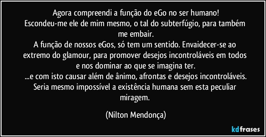 Agora compreendi a função do eGo no ser humano!
Escondeu-me ele de mim mesmo, o tal do subterfúgio, para também me embair.
A função de nossos eGos, só tem um sentido. Envaidecer-se  ao extremo do glamour, para promover desejos incontroláveis em todos e nos dominar ao que se imagina ter.
...e com isto causar além de ânimo, afrontas e desejos incontroláveis.
Seria mesmo impossível a existência humana sem esta peculiar miragem. (Nilton Mendonça)