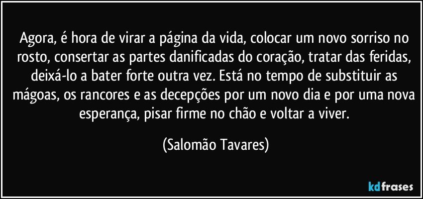 Agora, é hora de virar a página da vida, colocar um novo sorriso no rosto, consertar as partes danificadas do coração, tratar das feridas, deixá-lo a bater forte outra vez. Está no tempo de substituir as mágoas, os rancores e as decepções por um novo dia e por uma nova esperança, pisar firme no chão e voltar a viver. (Salomão Tavares)
