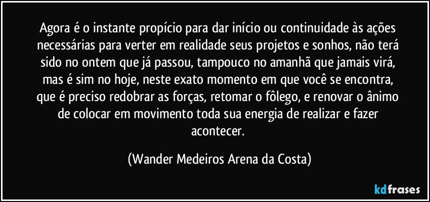 Agora é o instante propício para dar início ou continuidade às ações necessárias para verter em realidade seus projetos e sonhos, não terá sido no ontem que já passou, tampouco no amanhã que jamais virá, mas é sim no hoje, neste exato momento em que você se encontra, que é preciso redobrar as forças, retomar o fôlego, e renovar o ânimo de colocar em movimento toda sua energia de realizar e fazer acontecer. (Wander Medeiros Arena da Costa)