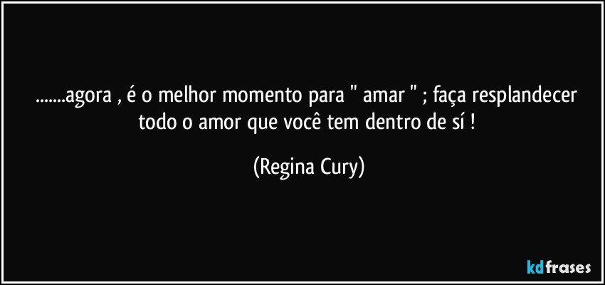 ...agora , é o melhor momento para " amar " ; faça resplandecer todo o amor que você tem dentro de sí ! (Regina Cury)