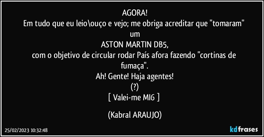 AGORA!
Em tudo que eu leio\ouço e vejo; me obriga acreditar que "tomaram" um
ASTON MARTIN DB5,
com o objetivo de circular/rodar País afora fazendo "cortinas de fumaça".
Ah! Gente! Haja agentes!
(?)
[ Valei-me MI6 ] (KABRAL ARAUJO)