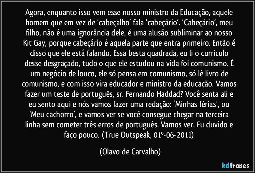 Agora, enquanto isso vem esse nosso ministro da Educação, aquele homem que em vez de ‘cabeçalho’ fala ‘cabeçário’. ‘Cabeçário’, meu filho, não é uma ignorância dele, é uma alusão subliminar ao nosso Kit Gay, porque cabeçário é aquela parte que entra primeiro. Então é disso que ele está falando. Essa besta quadrada, eu li o currículo desse desgraçado, tudo o que ele estudou na vida foi comunismo. É um negócio de louco, ele só pensa em comunismo, só lê livro de comunismo, e com isso vira educador e ministro da educação. Vamos fazer um teste de português, sr. Fernando Haddad? Você senta ali e eu sento aqui e nós vamos fazer uma redação: ‘Minhas férias’, ou ‘Meu cachorro’, e vamos ver se você consegue chegar na terceira linha sem cometer três erros de português. Vamos ver. Eu duvido e faço pouco. (True Outspeak, 01º-06-2011) (Olavo de Carvalho)