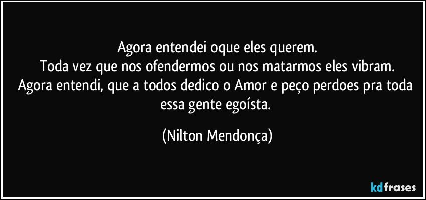 Agora entendei oque eles querem.
Toda vez que nos ofendermos ou nos matarmos eles vibram.
Agora entendi, que a todos dedico o Amor e peço perdoes pra toda essa gente egoísta. (Nilton Mendonça)