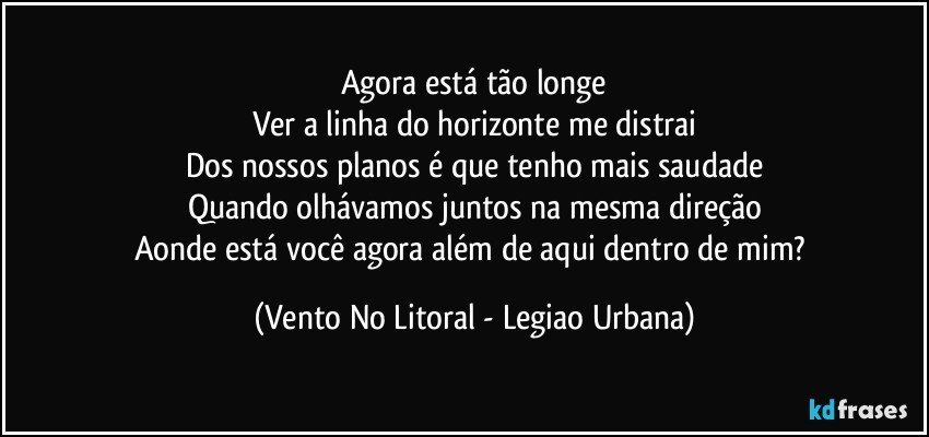 Agora está tão longe
Ver a linha do horizonte me distrai
Dos nossos planos é que tenho mais saudade
Quando olhávamos juntos na mesma direção
Aonde está você agora além de aqui dentro de mim? (Vento No Litoral - Legiao Urbana)