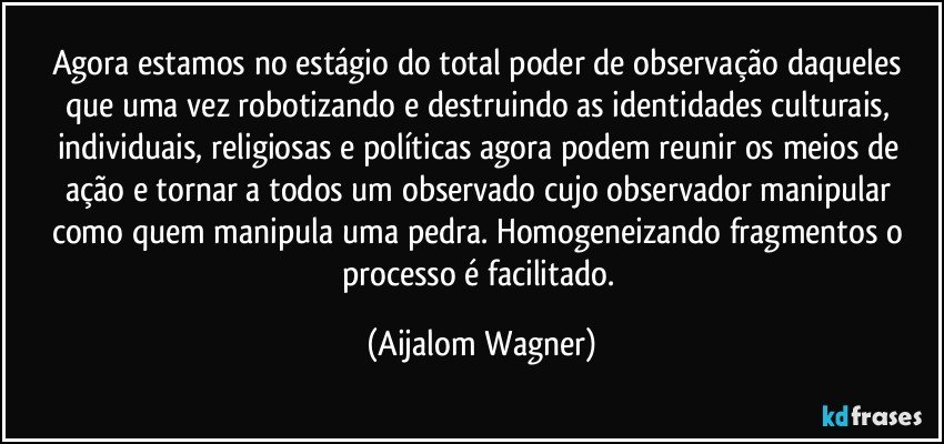 Agora estamos no estágio do total poder de observação daqueles que uma vez robotizando e destruindo as identidades culturais, individuais, religiosas e políticas agora podem reunir os meios de ação e tornar a todos um observado cujo observador  manipular como quem manipula uma pedra. Homogeneizando fragmentos o processo é facilitado. (Aijalom Wagner)