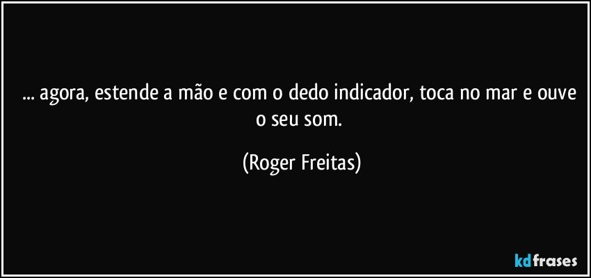 ... agora, estende a mão e com o dedo indicador, toca no mar e ouve o seu som. (Roger Freitas)