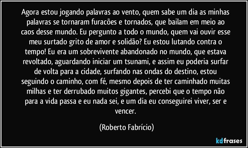 Agora estou jogando palavras ao vento, quem sabe um dia as minhas palavras se tornaram furacões e tornados, que bailam em meio ao caos desse mundo. Eu pergunto a todo o mundo, quem vai ouvir esse meu surtado grito de amor e solidão? Eu estou lutando contra o tempo! Eu era um sobrevivente abandonado no mundo, que estava revoltado, aguardando iniciar um tsunami, e assim eu poderia surfar de volta para a cidade, surfando nas ondas do destino, estou seguindo o caminho, com fé, mesmo depois de ter caminhado muitas milhas e ter derrubado muitos gigantes, percebi que o tempo não para a vida passa e eu nada sei, e um dia eu conseguirei viver, ser e vencer. (Roberto Fabrício)