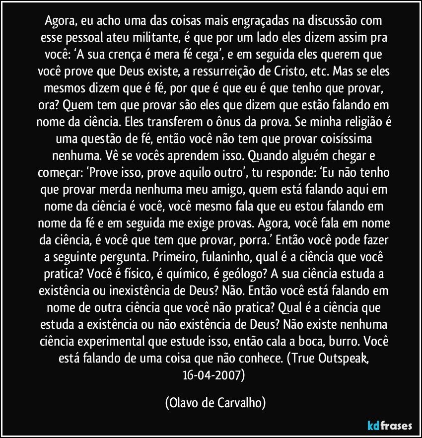 Agora, eu acho uma das coisas mais engraçadas na discussão com esse pessoal ateu militante, é que por um lado eles dizem assim pra você: ‘A sua crença é mera fé cega’, e em seguida eles querem que você prove que Deus existe, a ressurreição de Cristo, etc. Mas se eles mesmos dizem que é fé, por que é que eu é que tenho que provar, ora? Quem tem que provar são eles que dizem que estão falando em nome da ciência. Eles transferem o ônus da prova. Se minha religião é uma questão de fé, então você não tem que provar coisíssima nenhuma. Vê se vocês aprendem isso. Quando alguém chegar e começar: ‘Prove isso, prove aquilo outro’, tu responde: ‘Eu não tenho que provar merda nenhuma meu amigo, quem está falando aqui em nome da ciência é você, você mesmo fala que eu estou falando em nome da fé e em seguida me exige provas. Agora, você fala em nome da ciência, é você que tem que provar, porra.’ Então você pode fazer a seguinte pergunta. Primeiro, fulaninho, qual é a ciência que você pratica? Você é físico, é químico, é geólogo? A sua ciência estuda a existência ou inexistência de Deus? Não. Então você está falando em nome de outra ciência que você não pratica? Qual é a ciência que estuda a existência ou não existência de Deus? Não existe nenhuma ciência experimental que estude isso, então cala a boca, burro. Você está falando de uma coisa que não conhece. (True Outspeak, 16-04-2007) (Olavo de Carvalho)