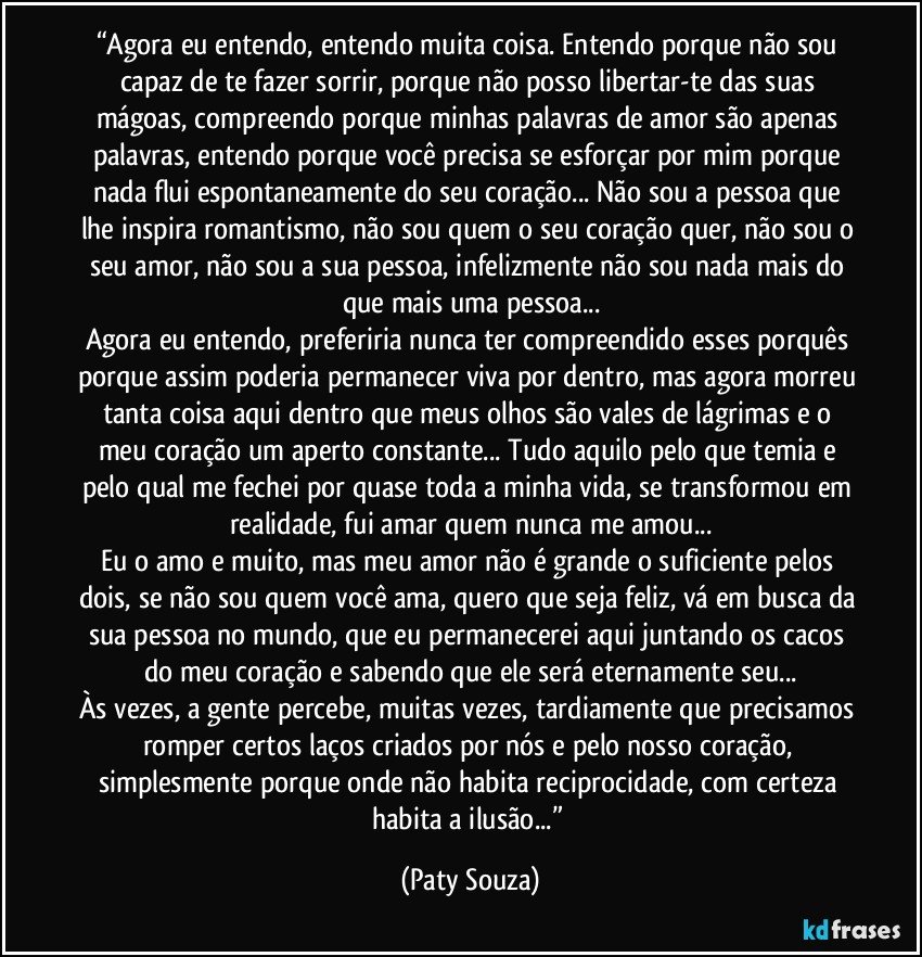 “Agora eu entendo, entendo muita coisa. Entendo porque não sou capaz de te fazer sorrir, porque não posso libertar-te das suas mágoas, compreendo porque minhas palavras de amor são apenas palavras, entendo porque você precisa se esforçar por mim porque nada flui espontaneamente do seu coração... Não sou a pessoa que lhe inspira romantismo, não sou quem o seu coração quer, não sou o seu amor, não sou a sua pessoa, infelizmente não sou nada mais do que mais uma pessoa...
Agora eu entendo, preferiria nunca ter compreendido esses porquês porque assim poderia permanecer viva por dentro, mas agora morreu tanta coisa aqui dentro que meus olhos são vales de lágrimas e o meu coração um aperto constante... Tudo aquilo pelo que temia e pelo qual me fechei por quase toda a minha vida, se transformou em realidade, fui amar quem nunca me amou...
Eu o amo e muito, mas meu amor não é grande o suficiente pelos dois, se não sou quem você ama, quero que seja feliz, vá em busca da sua pessoa no mundo, que eu permanecerei aqui juntando os cacos do meu coração e sabendo que ele será eternamente seu...
Às vezes, a gente percebe, muitas vezes, tardiamente que precisamos romper certos laços criados por nós e pelo nosso coração, simplesmente porque onde não habita reciprocidade, com certeza habita a ilusão...” (Paty Souza)