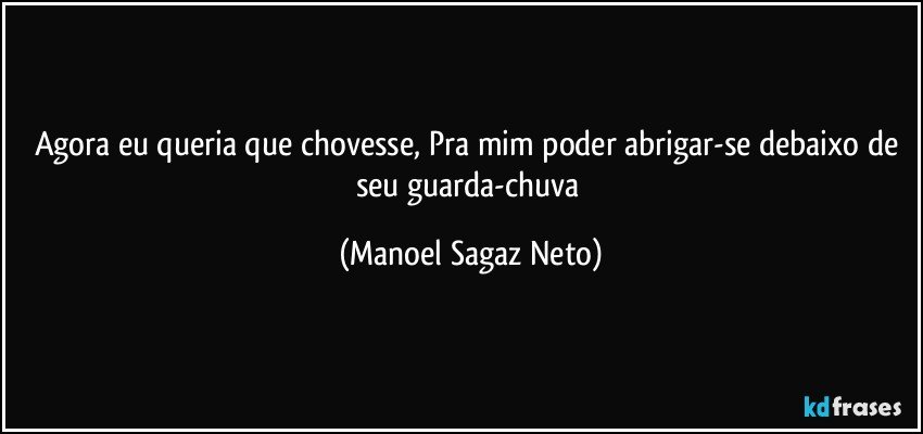 Agora eu queria que chovesse, Pra mim poder abrigar-se debaixo de seu guarda-chuva (Manoel Sagaz Neto)