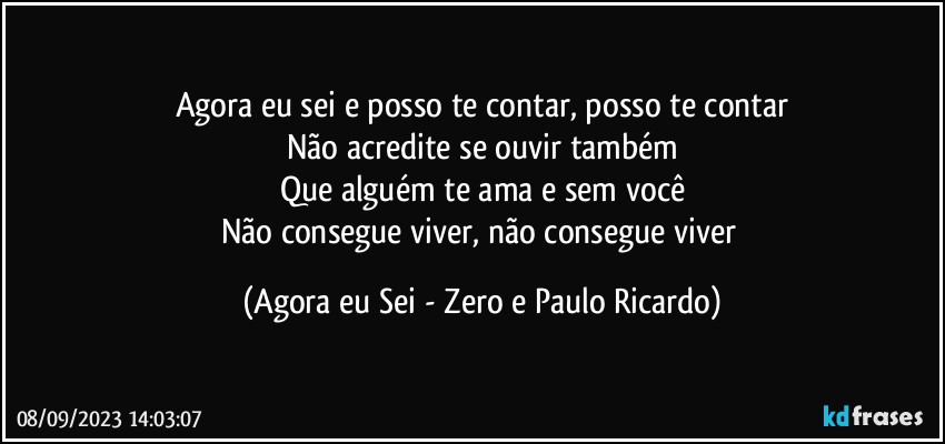 Agora eu sei e posso te contar, posso te contar
Não acredite se ouvir também
Que alguém te ama e sem você
Não consegue viver, não consegue viver (Agora eu Sei - Zero e Paulo Ricardo)