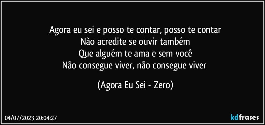 Agora eu sei e posso te contar, posso te contar
Não acredite se ouvir também
Que alguém te ama e sem você
Não consegue viver, não consegue viver (Agora Eu Sei - Zero)